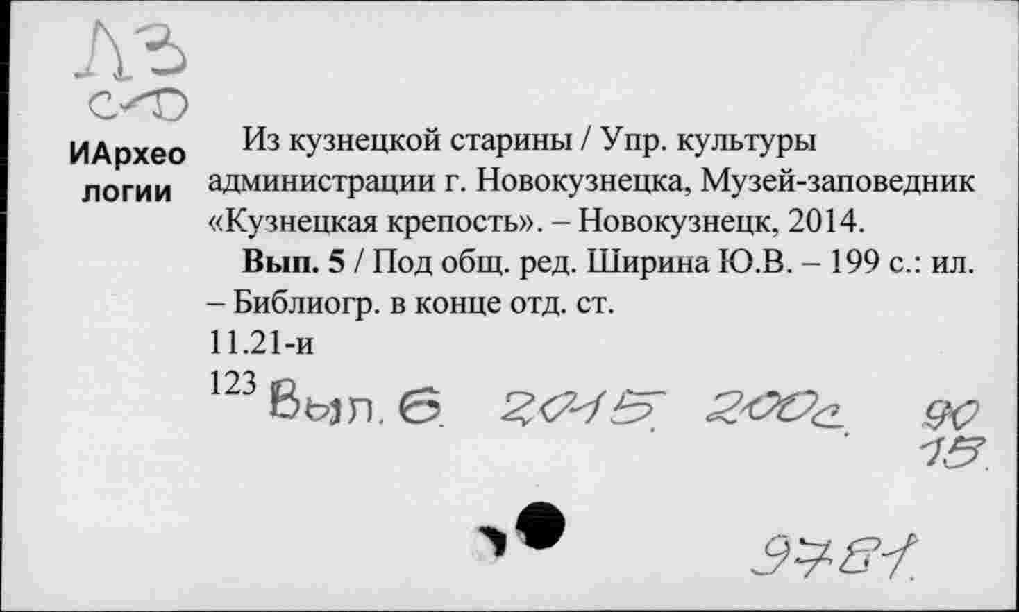 ﻿ИАрхео логии
Из кузнецкой старины / Упр. культуры администрации г. Новокузнецка, Музей-заповедник «Кузнецкая крепость». - Новокузнецк, 2014.
Вып. 5 / Под общ. ред. Ширина Ю.В. - 199 с.: ил.
- Библиогр. в конце отд. ст.
11.21-и
Ш8ь>л.б	Z&Oa. 9С>
10